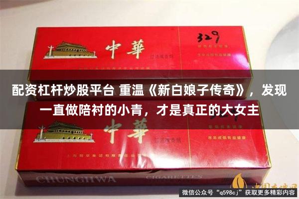 配资杠杆炒股平台 重温《新白娘子传奇》，发现一直做陪衬的小青，才是真正的大女主