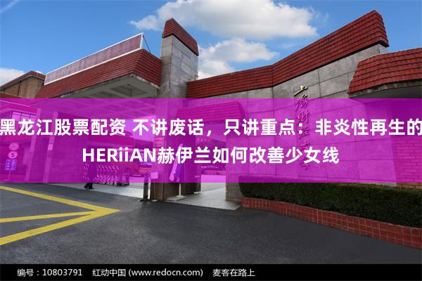 黑龙江股票配资 不讲废话，只讲重点：非炎性再生的HERiiAN赫伊兰如何改善少女线