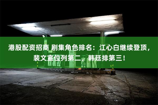 港股配资招商 剧集角色排名：江心白继续登顶，裴文宣位列第二，韩廷排第三！