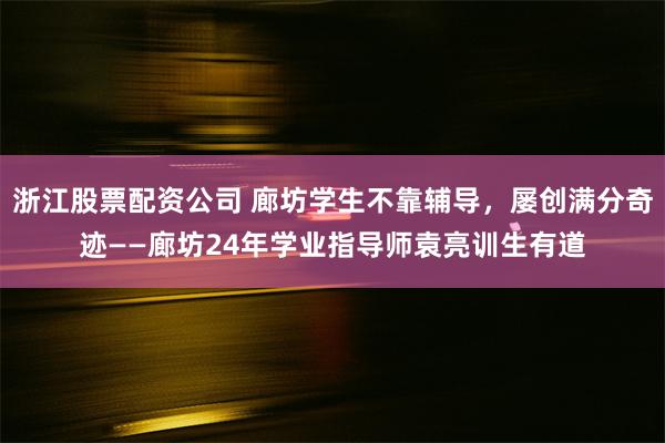 浙江股票配资公司 廊坊学生不靠辅导，屡创满分奇迹——廊坊24年学业指导师袁亮训生有道