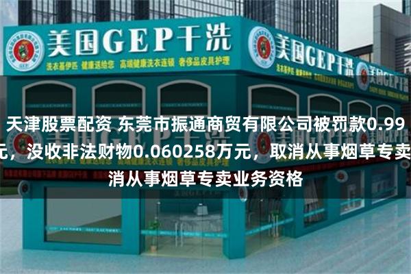 天津股票配资 东莞市振通商贸有限公司被罚款0.991125万元，没收非法财物0.060258万元，取消从事烟草专卖业务资格