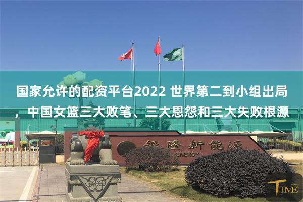 国家允许的配资平台2022 世界第二到小组出局，中国女篮三大败笔、三大恩怨和三大失败根源