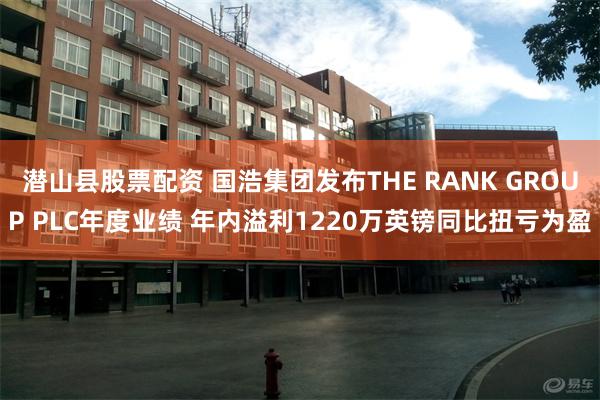 潜山县股票配资 国浩集团发布THE RANK GROUP PLC年度业绩 年内溢利1220万英镑同比扭亏为盈