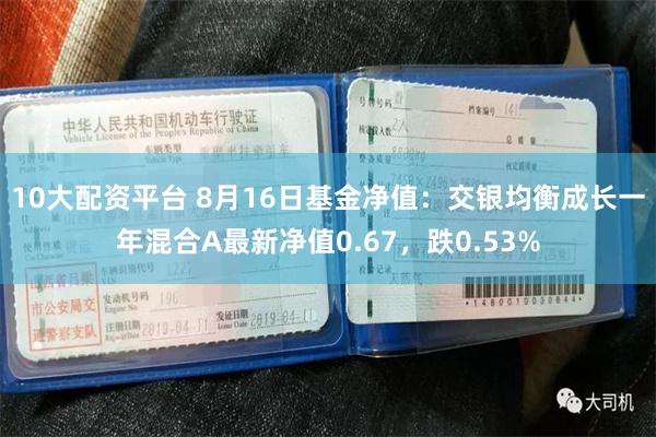 10大配资平台 8月16日基金净值：交银均衡成长一年混合A最新净值0.67，跌0.53%