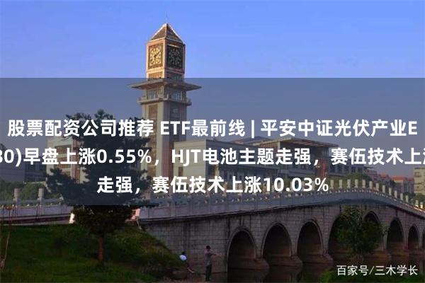 股票配资公司推荐 ETF最前线 | 平安中证光伏产业ETF(516180)早盘上涨0.55%，HJT电池主题走强，赛伍技术上涨10.03%