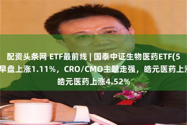 配资头条网 ETF最前线 | 国泰中证生物医药ETF(512290)早盘上涨1.11%，CRO/CMO主题走强，皓元医药上涨4.52%