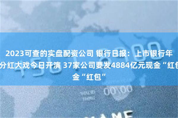 2023可查的实盘配资公司 银行日报：上市银行年度分红大戏今日开演 37家公司要发4884亿元现金“红包”