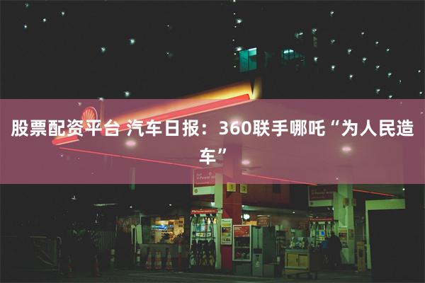 股票配资平台 汽车日报：360联手哪吒“为人民造车”