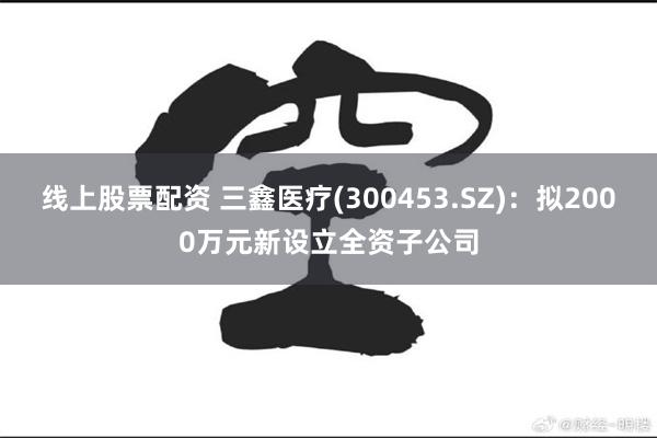 线上股票配资 三鑫医疗(300453.SZ)：拟2000万元新设立全资子公司