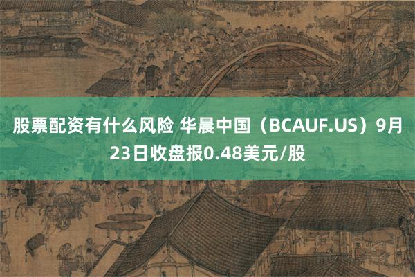 股票配资有什么风险 华晨中国（BCAUF.US）9月23日收盘报0.48美元/股