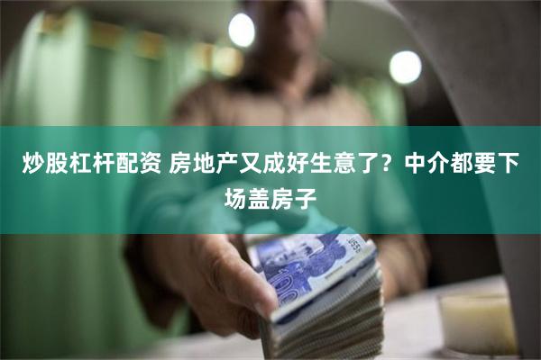 炒股杠杆配资 房地产又成好生意了？中介都要下场盖房子