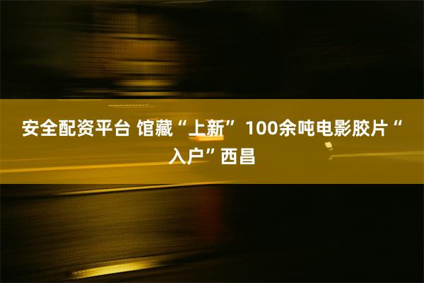 安全配资平台 馆藏“上新” 100余吨电影胶片“入户”西昌