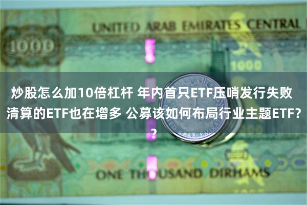 炒股怎么加10倍杠杆 年内首只ETF压哨发行失败 清算的ETF也在增多 公募该如何布局行业主题ETF？