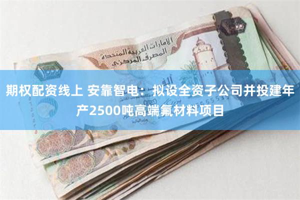 期权配资线上 安靠智电：拟设全资子公司并投建年产2500吨高端氟材料项目