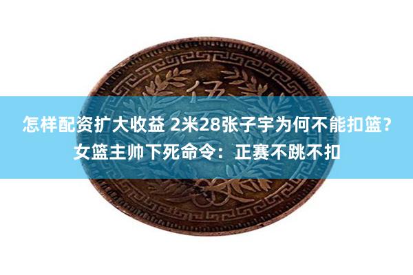 怎样配资扩大收益 2米28张子宇为何不能扣篮？女篮主帅下死命令：正赛不跳不扣