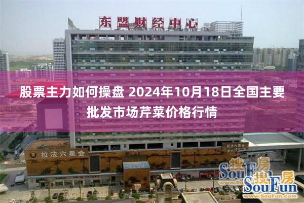 股票主力如何操盘 2024年10月18日全国主要批发市场芹菜价格行情