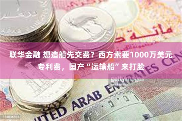 联华金融 想造船先交费？西方索要1000万美元专利费，国产“运输船”来打脸