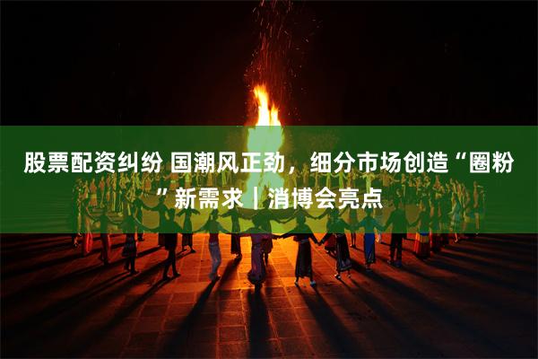 股票配资纠纷 国潮风正劲，细分市场创造“圈粉”新需求｜消博会亮点