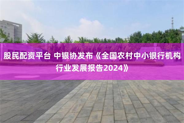 股民配资平台 中银协发布《全国农村中小银行机构行业发展报告2024》