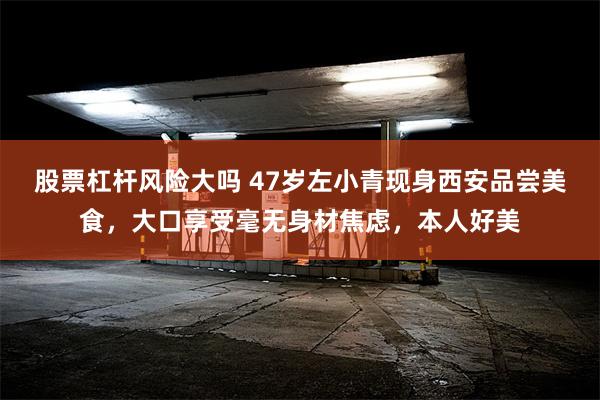 股票杠杆风险大吗 47岁左小青现身西安品尝美食，大口享受毫无身材焦虑，本人好美