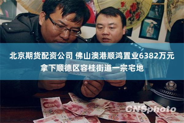 北京期货配资公司 佛山澳港顺鸿置业6382万元拿下顺德区容桂街道一宗宅地