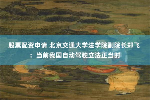 股票配资申请 北京交通大学法学院副院长郑飞 ：当前我国自动驾驶立法正当时