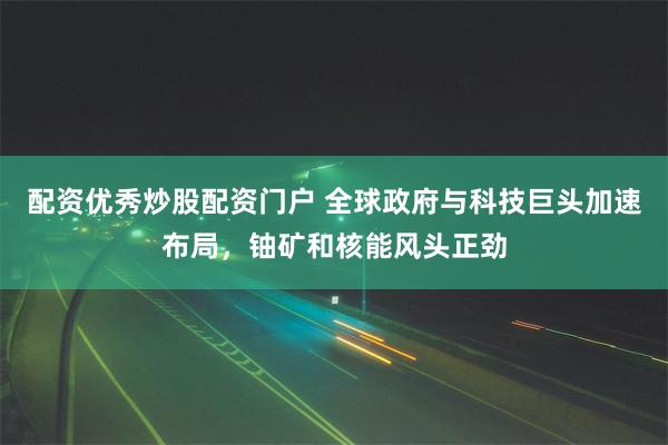 配资优秀炒股配资门户 全球政府与科技巨头加速布局，铀矿和核能风头正劲