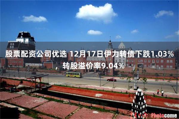 股票配资公司优选 12月17日伊力转债下跌1.03%，转股溢价率9.04%