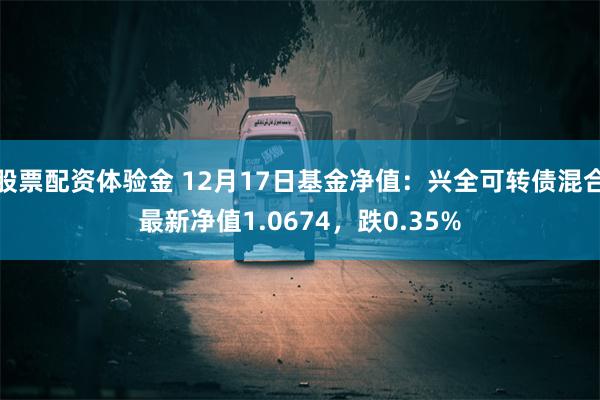 股票配资体验金 12月17日基金净值：兴全可转债混合最新净值1.0674，跌0.35%