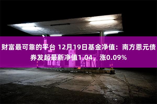 财富最可靠的平台 12月19日基金净值：南方恩元债券发起最新净值1.04，涨0.09%