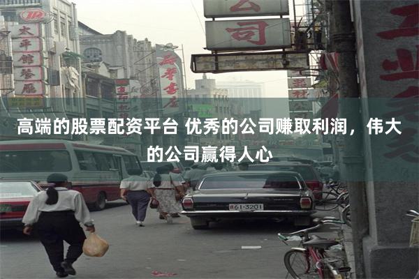 高端的股票配资平台 优秀的公司赚取利润，伟大的公司赢得人心