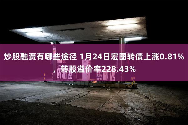 炒股融资有哪些途径 1月24日宏图转债上涨0.81%，转股溢价率228.43%