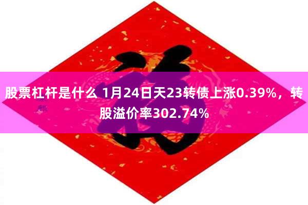 股票杠杆是什么 1月24日天23转债上涨0.39%，转股溢价率302.74%