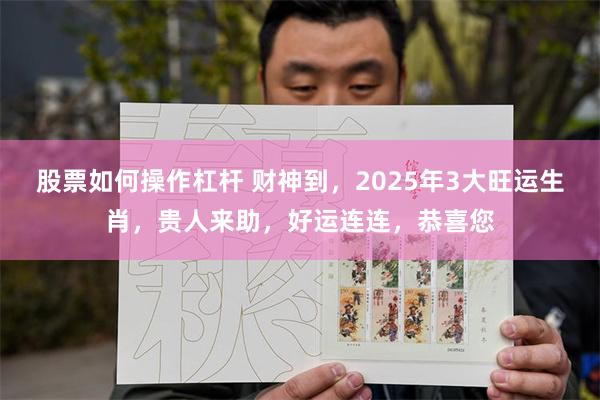 股票如何操作杠杆 财神到，2025年3大旺运生肖，贵人来助，好运连连，恭喜您