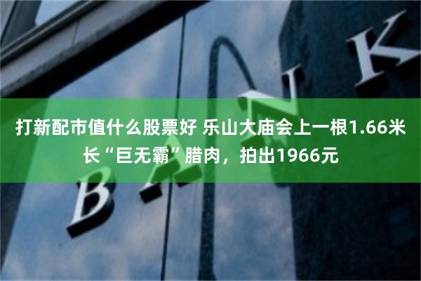 打新配市值什么股票好 乐山大庙会上一根1.66米长“巨无霸”腊肉，拍出1966元