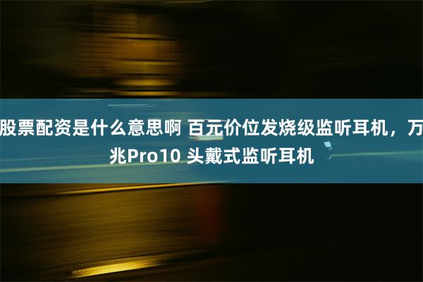 股票配资是什么意思啊 百元价位发烧级监听耳机，万兆Pro10 头戴式监听耳机