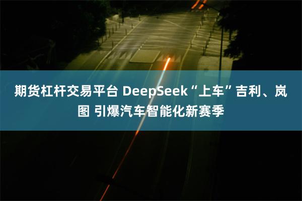 期货杠杆交易平台 DeepSeek“上车”吉利、岚图 引爆汽车智能化新赛季