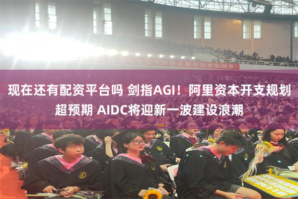 现在还有配资平台吗 剑指AGI！阿里资本开支规划超预期 AIDC将迎新一波建设浪潮