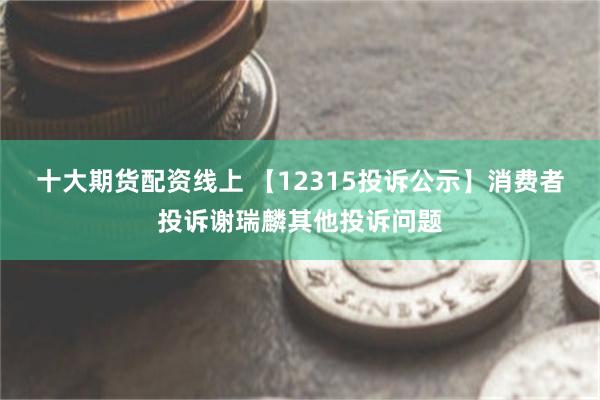 十大期货配资线上 【12315投诉公示】消费者投诉谢瑞麟其他投诉问题