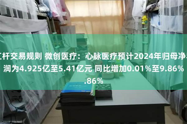 杠杆交易规则 微创医疗：心脉医疗预计2024年归母净利润为4.925亿至5.41亿元 同比增加0.01%至9.86%