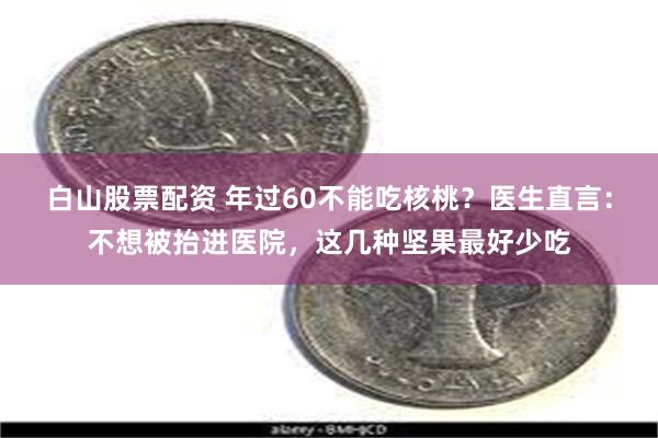 白山股票配资 年过60不能吃核桃？医生直言：不想被抬进医院，这几种坚果最好少吃